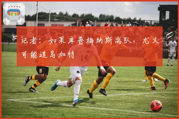 记者：如果库普梅纳斯离队，尤文可能追乌加特