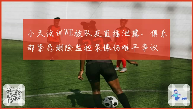 小天试训WE被队友直播泄露,俱乐部紧急删除监控录像仍难平争议