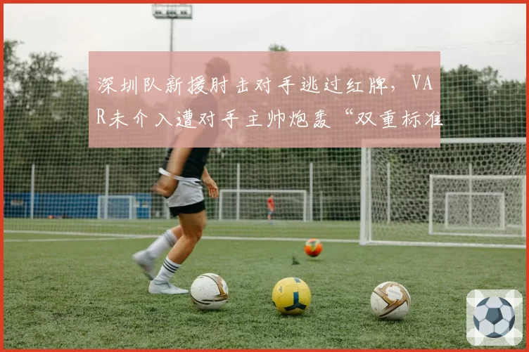 深圳队新援肘击对手逃过红牌,VAR未介入遭对手主帅炮轰“双重标准”