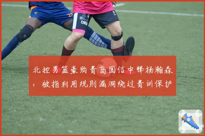 北控男篮豪购青岛国信中锋杨瀚森,被指利用规则漏洞绕过青训保护